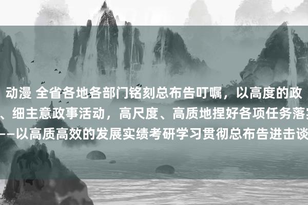 动漫 全省各地各部门铭刻总布告叮嘱，以高度的政事自愿、迷漫的政事情怀、细主意政事活动，高尺度、高质地捏好各项任务落实——以高质高效的发展实绩考研学习贯彻总布告进击谈话的生效_大皖新闻 | 安徽网