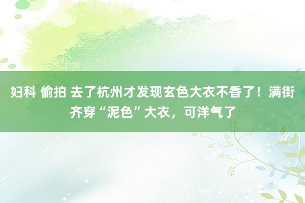 妇科 偷拍 去了杭州才发现玄色大衣不香了！满街齐穿“泥色”大衣，可洋气了