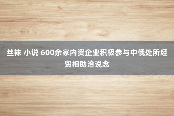 丝袜 小说 600余家内资企业积极参与中俄处所经贸相助洽说念