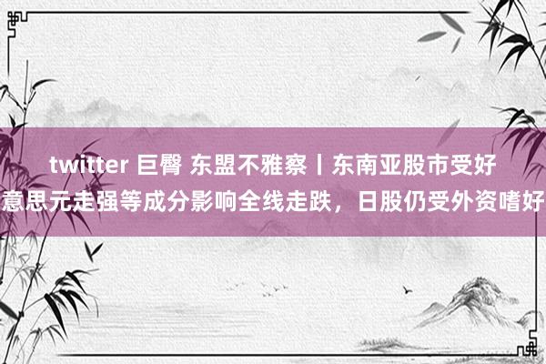 twitter 巨臀 东盟不雅察丨东南亚股市受好意思元走强等成分影响全线走跌，日股仍受外资嗜好