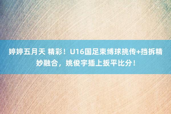 婷婷五月天 精彩！U16国足束缚球挑传+挡拆精妙融合，姚俊宇插上扳平比分！