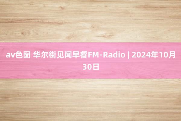 av色图 华尔街见闻早餐FM-Radio | 2024年10月30日