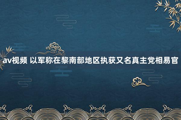 av视频 以军称在黎南部地区执获又名真主党相易官