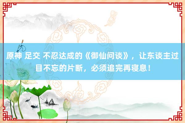 原神 足交 不忍达成的《御仙问谈》，让东谈主过目不忘的片断，必须追完再寝息！