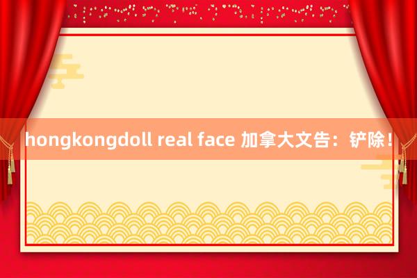 hongkongdoll real face 加拿大文告：铲除！