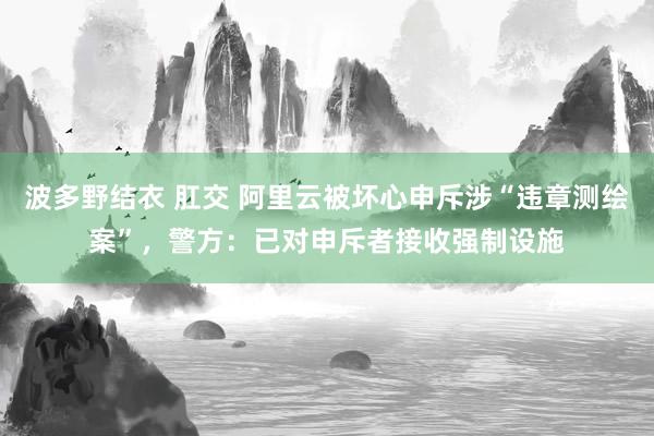 波多野结衣 肛交 阿里云被坏心申斥涉“违章测绘案”，警方：已对申斥者接收强制设施