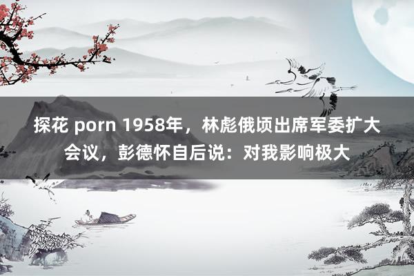 探花 porn 1958年，林彪俄顷出席军委扩大会议，彭德怀自后说：对我影响极大