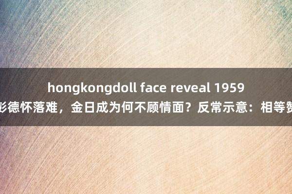 hongkongdoll face reveal 1959年彭德怀落难，金日成为何不顾情面？反常示意：相等赞同