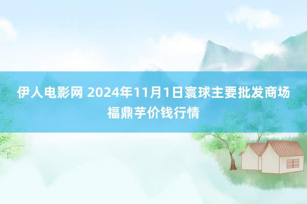 伊人电影网 2024年11月1日寰球主要批发商场福鼎芋价钱行情