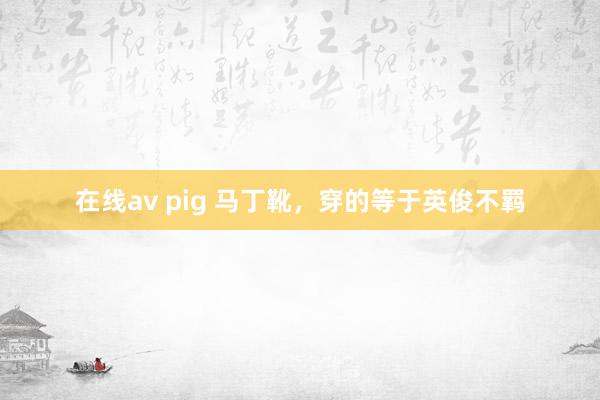 在线av pig 马丁靴，穿的等于英俊不羁