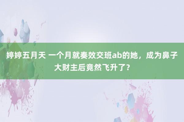 婷婷五月天 一个月就奏效交班ab的她，成为鼻子大财主后竟然飞升了？