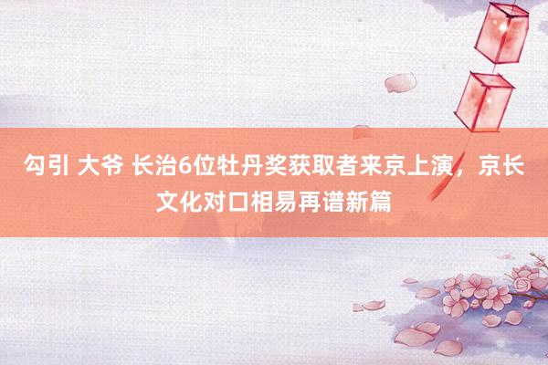 勾引 大爷 长治6位牡丹奖获取者来京上演，京长文化对口相易再谱新篇