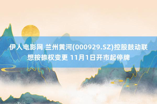 伊人电影网 兰州黄河(000929.SZ)控股鼓动联想按捺权变更 11月1日开市起停牌