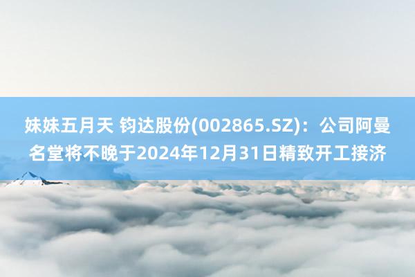 妹妹五月天 钧达股份(002865.SZ)：公司阿曼名堂将不晚于2024年12月31日精致开工接济