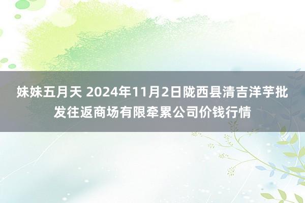 妹妹五月天 2024年11月2日陇西县清吉洋芋批发往返商场有限牵累公司价钱行情