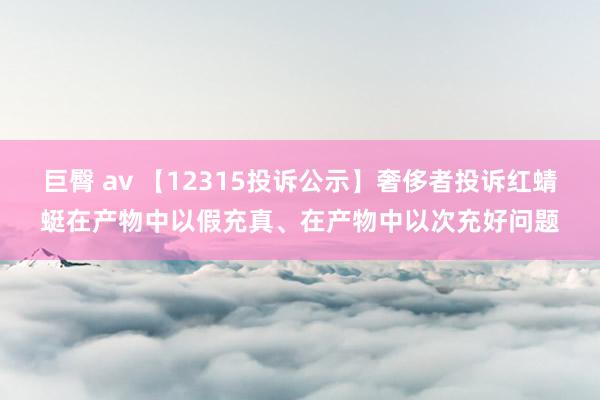 巨臀 av 【12315投诉公示】奢侈者投诉红蜻蜓在产物中以假充真、在产物中以次充好问题