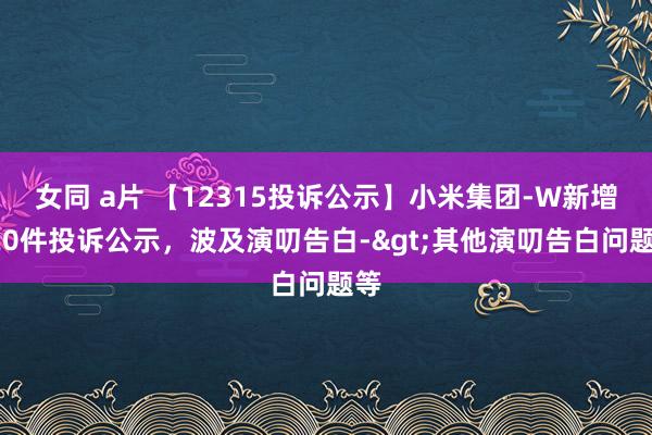 女同 a片 【12315投诉公示】小米集团-W新增120件投诉公示，波及演叨告白->其他演叨告白问题等