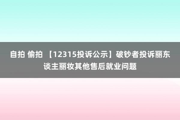 自拍 偷拍 【12315投诉公示】破钞者投诉丽东谈主丽妆其他售后就业问题