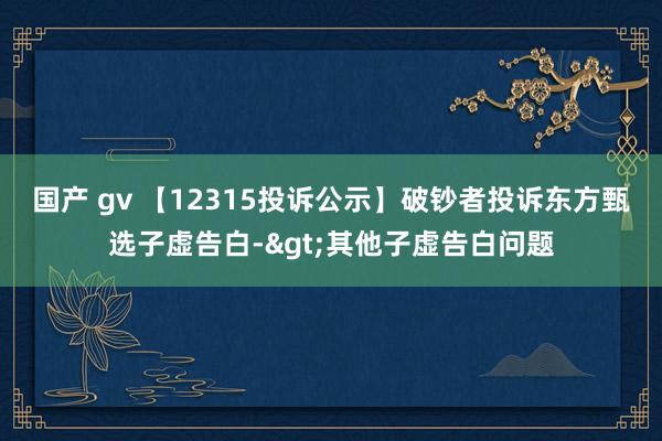 国产 gv 【12315投诉公示】破钞者投诉东方甄选子虚告白->其他子虚告白问题