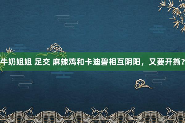 牛奶姐姐 足交 麻辣鸡和卡迪碧相互阴阳，又要开撕？