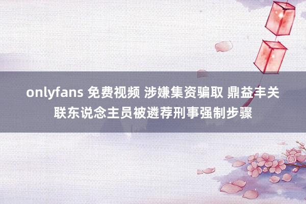 onlyfans 免费视频 涉嫌集资骗取 鼎益丰关联东说念主员被遴荐刑事强制步骤