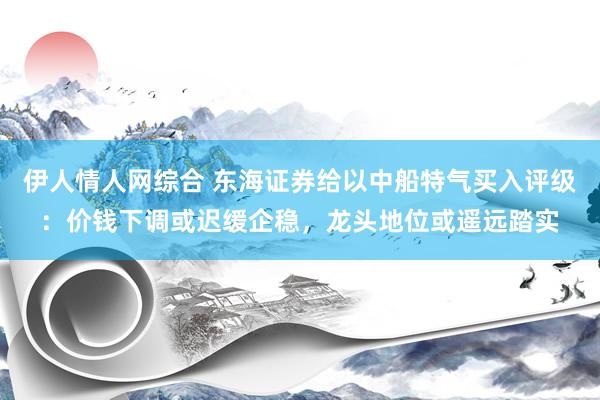 伊人情人网综合 东海证券给以中船特气买入评级：价钱下调或迟缓企稳，龙头地位或遥远踏实