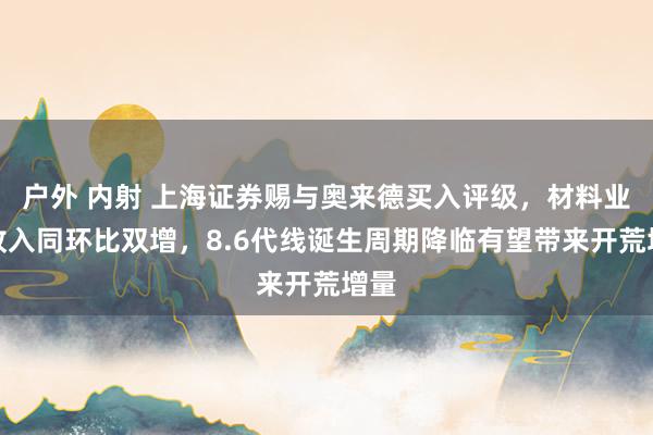 户外 内射 上海证券赐与奥来德买入评级，材料业务收入同环比双增，8.6代线诞生周期降临有望带来开荒增量