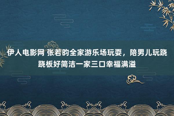 伊人电影网 张若昀全家游乐场玩耍，陪男儿玩跷跷板好简洁一家三口幸福满溢