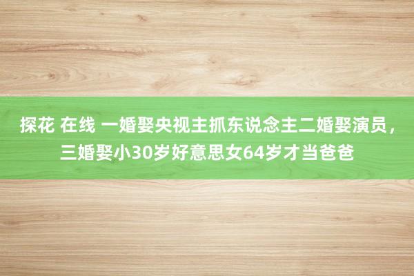 探花 在线 一婚娶央视主抓东说念主二婚娶演员，三婚娶小30岁好意思女64岁才当爸爸