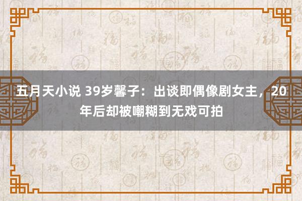 五月天小说 39岁馨子：出谈即偶像剧女主，20年后却被嘲糊到无戏可拍