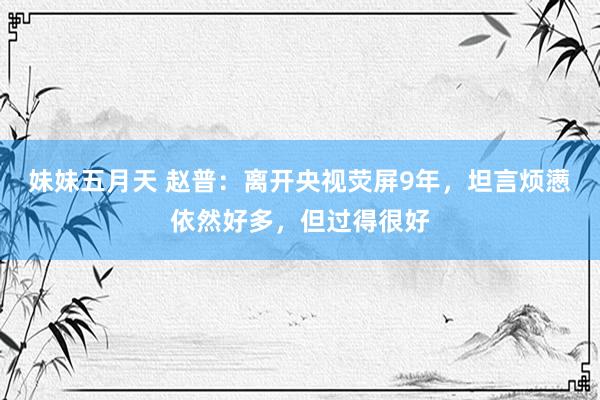 妹妹五月天 赵普：离开央视荧屏9年，坦言烦懑依然好多，但过得很好