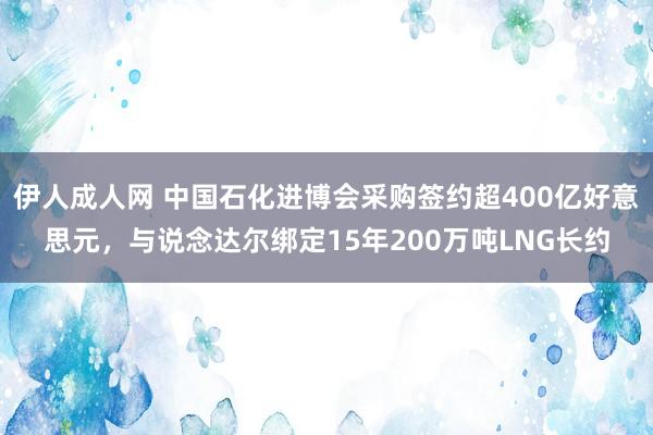 伊人成人网 中国石化进博会采购签约超400亿好意思元，与说念达尔绑定15年200万吨LNG长约