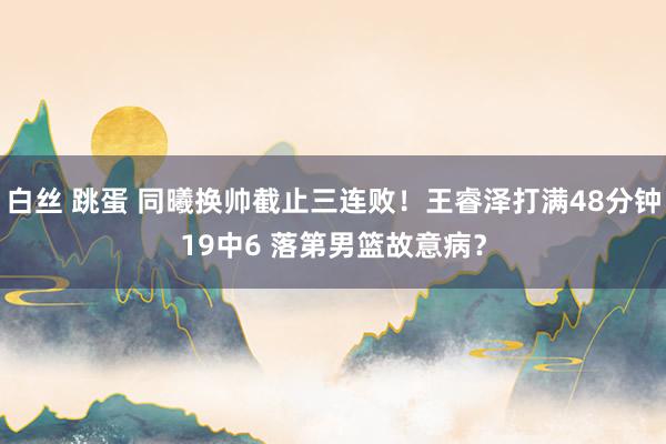 白丝 跳蛋 同曦换帅截止三连败！王睿泽打满48分钟19中6 落第男篮故意病？