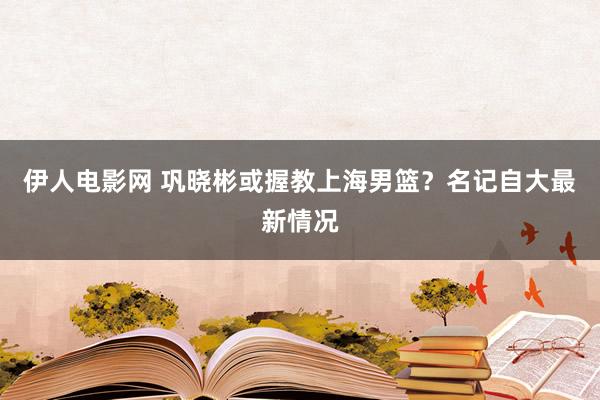 伊人电影网 巩晓彬或握教上海男篮？名记自大最新情况