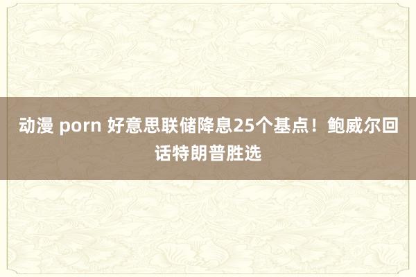 动漫 porn 好意思联储降息25个基点！鲍威尔回话特朗普胜选