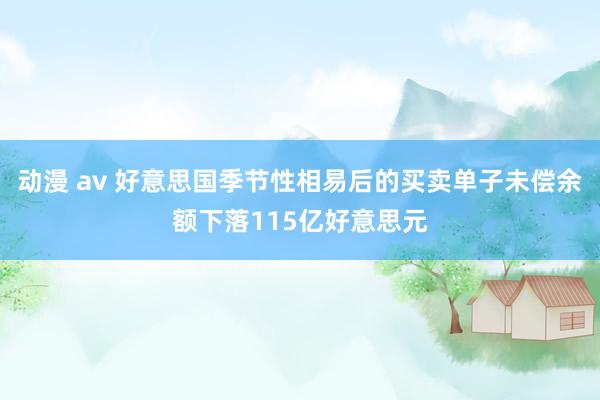 动漫 av 好意思国季节性相易后的买卖单子未偿余额下落115亿好意思元