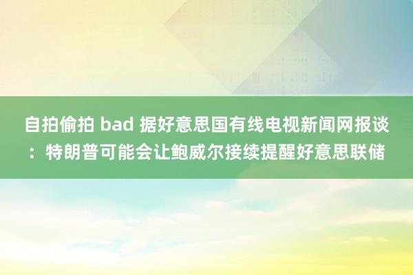 自拍偷拍 bad 据好意思国有线电视新闻网报谈：特朗普可能会让鲍威尔接续提醒好意思联储