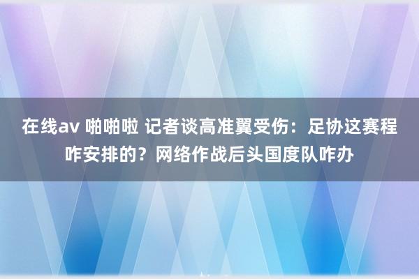 在线av 啪啪啦 记者谈高准翼受伤：足协这赛程咋安排的？网络作战后头国度队咋办