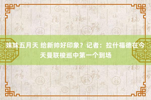 妹妹五月天 给新帅好印象？记者：拉什福德在今天曼联梭巡中第一个到场