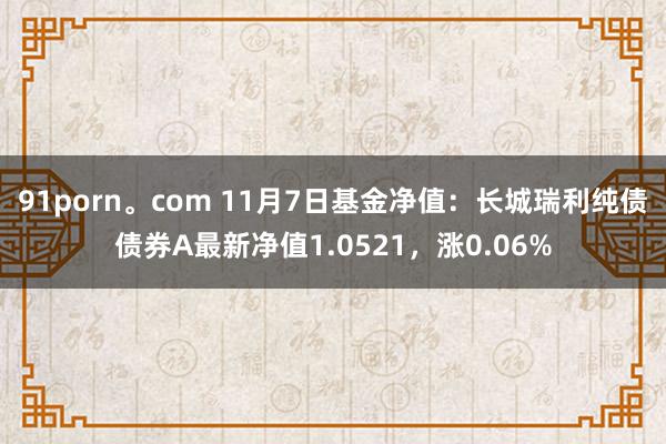 91porn。com 11月7日基金净值：长城瑞利纯债债券A最新净值1.0521，涨0.06%