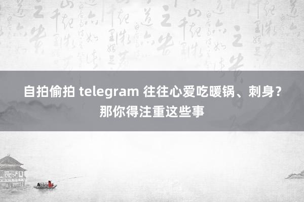 自拍偷拍 telegram 往往心爱吃暖锅、刺身？那你得注重这些事