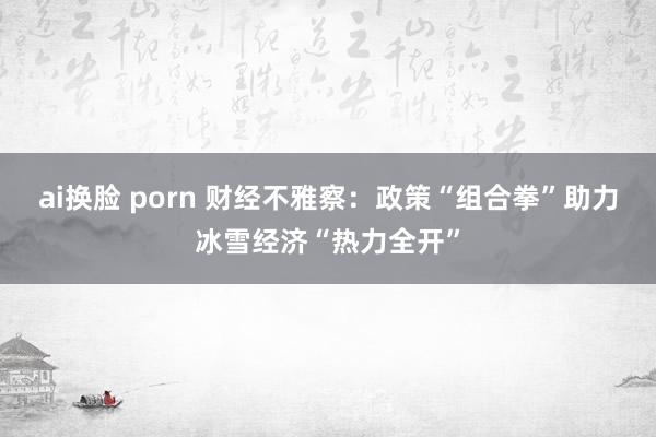 ai换脸 porn 财经不雅察：政策“组合拳”助力冰雪经济“热力全开”