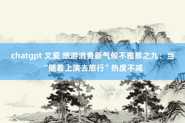 chatgpt 文爱 旅游消费新气候不雅察之九：当“随着上演去旅行”热度不减