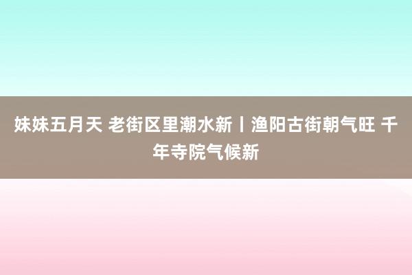 妹妹五月天 老街区里潮水新丨渔阳古街朝气旺 千年寺院气候新