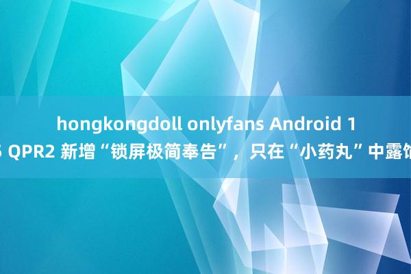 hongkongdoll onlyfans Android 15 QPR2 新增“锁屏极简奉告”，只在“小药丸”中露馅