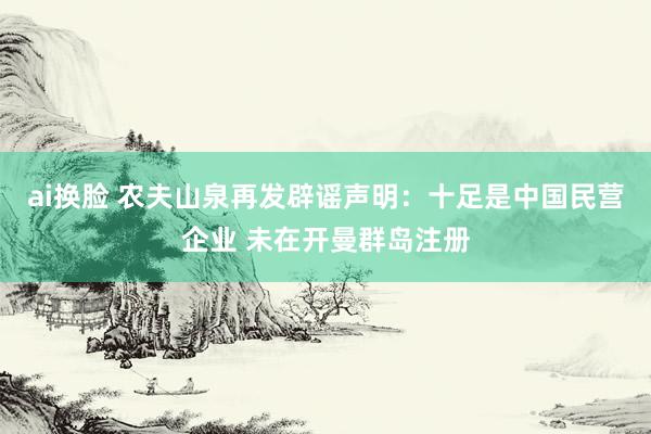 ai换脸 农夫山泉再发辟谣声明：十足是中国民营企业 未在开曼群岛注册