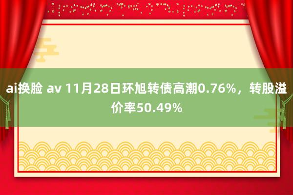 ai换脸 av 11月28日环旭转债高潮0.76%，转股溢价率50.49%