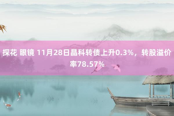 探花 眼镜 11月28日晶科转债上升0.3%，转股溢价率78.57%