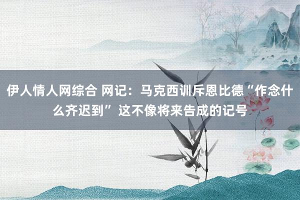 伊人情人网综合 网记：马克西训斥恩比德“作念什么齐迟到” 这不像将来告成的记号