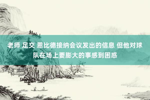 老师 足交 恩比德接纳会议发出的信息 但他对球队在场上要膨大的事感到困惑